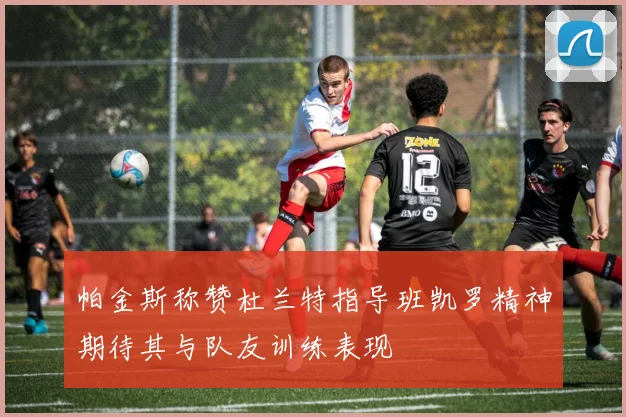 帕金斯称赞杜兰特指导班凯罗精神期待其与队友训练表现