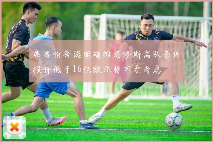 弗洛伦蒂诺明确维尼修斯离队条件报价低于16亿欧元将不予考虑